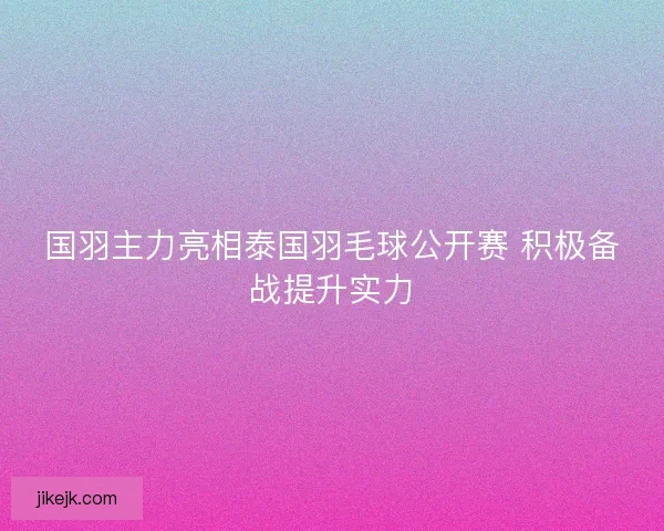 国羽主力亮相泰国羽毛球公开赛 积极备战提升实力