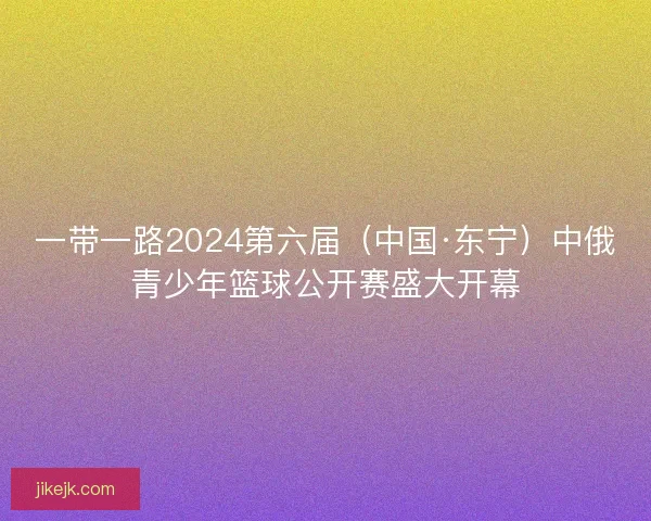 一带一路2024第六届（中国·东宁）中俄青少年篮球公开赛盛大开幕