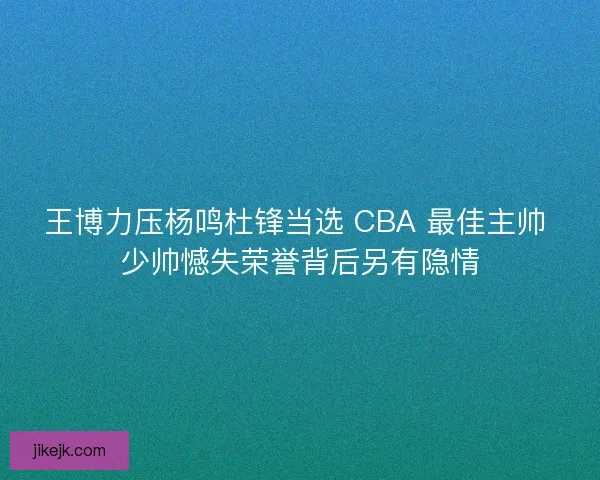 王博力压杨鸣杜锋当选 CBA 最佳主帅 少帅憾失荣誉背后另有隐情