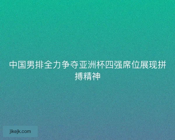 中国男排全力争夺亚洲杯四强席位展现拼搏精神