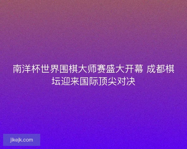 南洋杯世界围棋大师赛盛大开幕 成都棋坛迎来国际顶尖对决