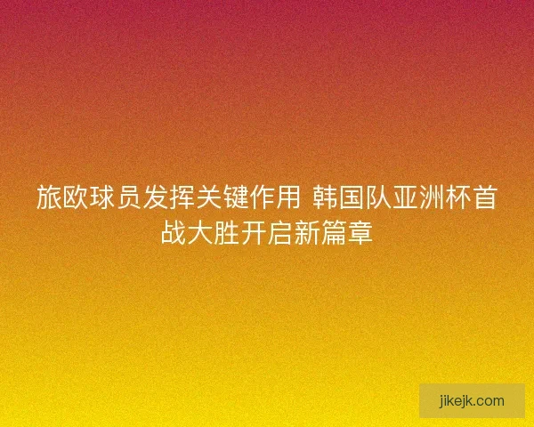 旅欧球员发挥关键作用 韩国队亚洲杯首战大胜开启新篇章