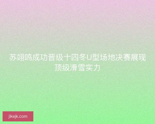 苏翊鸣成功晋级十四冬U型场地决赛展现顶级滑雪实力