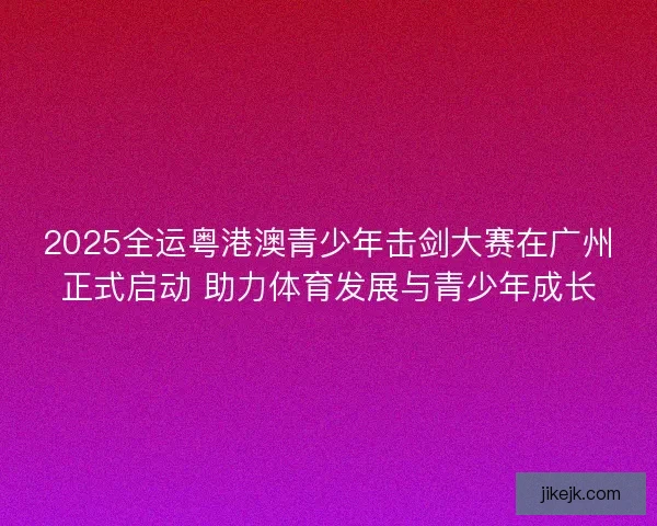 2025全运粤港澳青少年击剑大赛在广州正式启动 助力体育发展与青少年成长