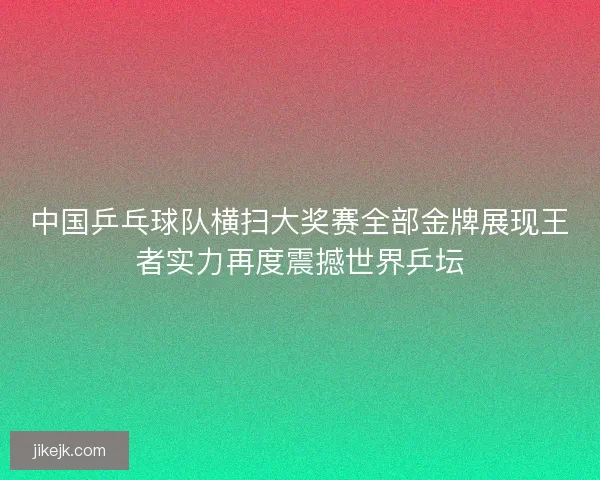 中国乒乓球队横扫大奖赛全部金牌展现王者实力再度震撼世界乒坛