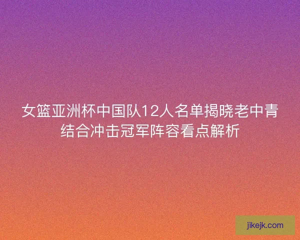 女篮亚洲杯中国队12人名单揭晓老中青结合冲击冠军阵容看点解析