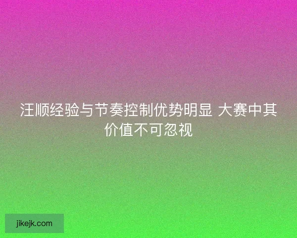 汪顺经验与节奏控制优势明显 大赛中其价值不可忽视