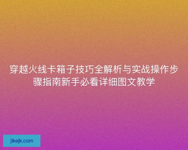 穿越火线卡箱子技巧全解析与实战操作步骤指南新手必看详细图文教学