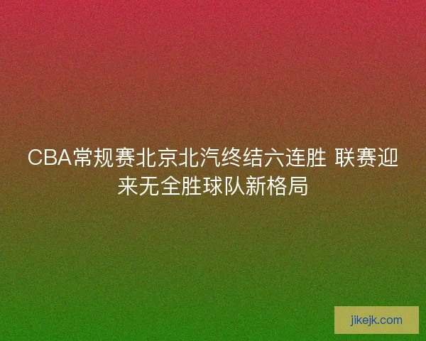 CBA常规赛北京北汽终结六连胜 联赛迎来无全胜球队新格局