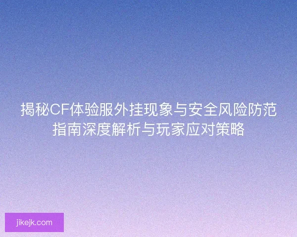 揭秘CF体验服外挂现象与安全风险防范指南深度解析与玩家应对策略