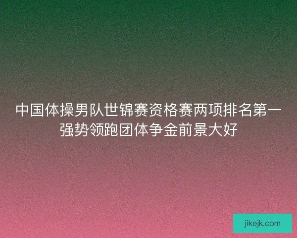 中国体操男队世锦赛资格赛两项排名第一强势领跑团体争金前景大好