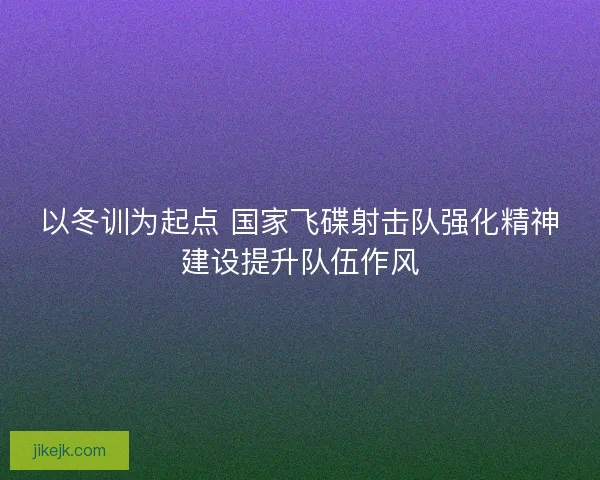 以冬训为起点 国家飞碟射击队强化精神建设提升队伍作风