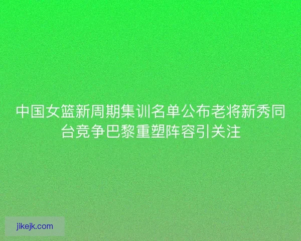 中国女篮新周期集训名单公布老将新秀同台竞争巴黎重塑阵容引关注