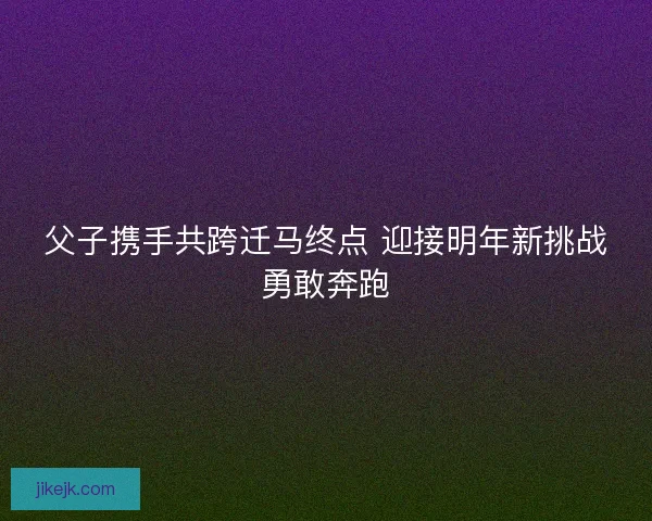 父子携手共跨迁马终点 迎接明年新挑战勇敢奔跑