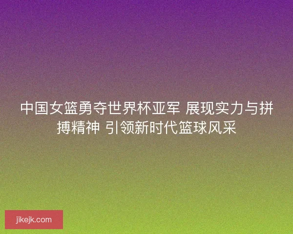 中国女篮勇夺世界杯亚军 展现实力与拼搏精神 引领新时代篮球风采