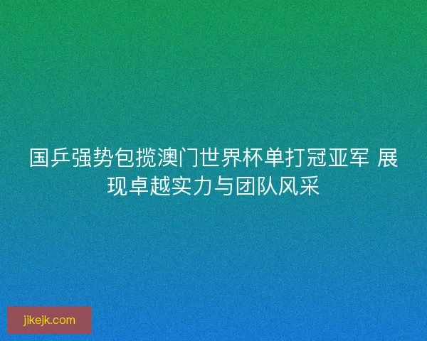 国乒强势包揽澳门世界杯单打冠亚军 展现卓越实力与团队风采